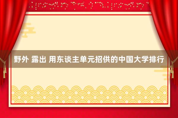 野外 露出 用东谈主单元招供的中国大学排行