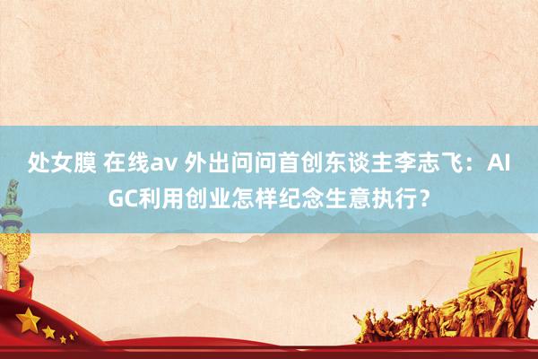 处女膜 在线av 外出问问首创东谈主李志飞：AIGC利用创业怎样纪念生意执行？