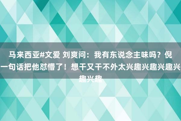 马来西亚#文爱 刘爽问：我有东说念主味吗？倪萍一句话把他怼懵了！想干又干不外太兴趣兴趣兴趣兴趣