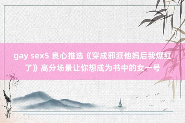 gay sex5 良心推选《穿成邪派他妈后我爆红了》高分场景让你想成为书中的女一号