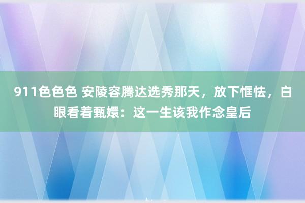 911色色色 安陵容腾达选秀那天，放下恇怯，白眼看着甄嬛：这一生该我作念皇后