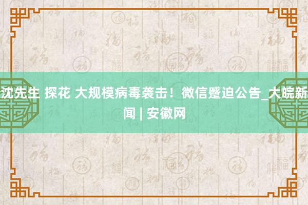 沈先生 探花 大规模病毒袭击！微信蹙迫公告_大皖新闻 | 安徽网