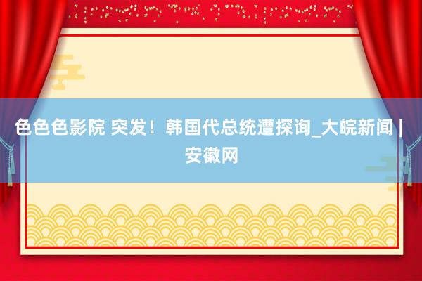 色色色影院 突发！韩国代总统遭探询_大皖新闻 | 安徽网