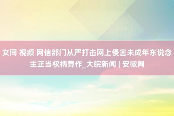 女同 视频 网信部门从严打击网上侵害未成年东说念主正当权柄算作_大皖新闻 | 安徽网