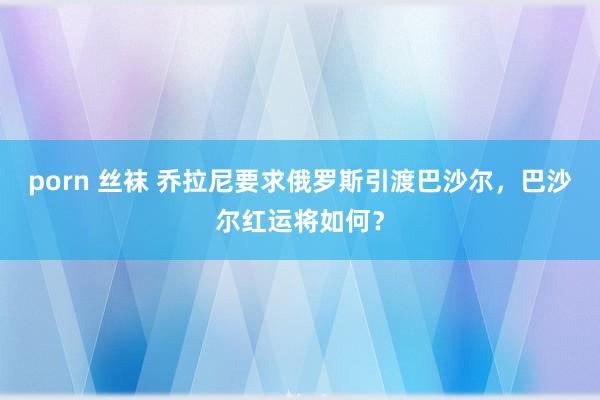 porn 丝袜 乔拉尼要求俄罗斯引渡巴沙尔，巴沙尔红运将如何？