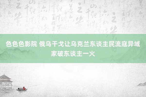 色色色影院 俄乌干戈让乌克兰东谈主民流寇异域家破东谈主一火