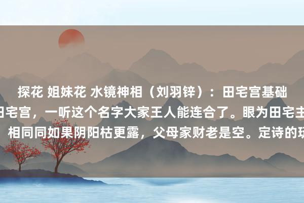 探花 姐妹花 水镜神相（刘羽锌）：田宅宫基础7。这一节课来讲一下田宅宫，一听这个名字大家王人能连合了。眼为田宅主，其宫娟秀分明。相同同如果阴阳枯更露，父母家财老是空。定诗的玩忽什么根由？眼睛代表田宅宫，这个配图...