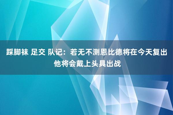 踩脚袜 足交 队记：若无不测恩比德将在今天复出 他将会戴上头具出战