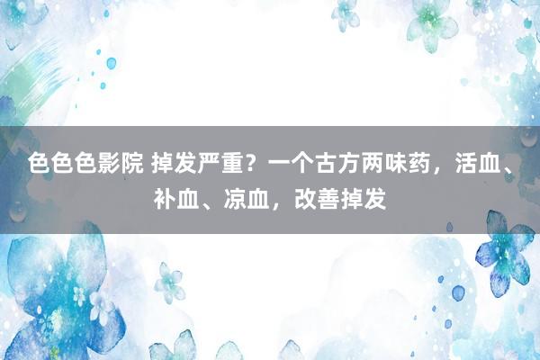 色色色影院 掉发严重？一个古方两味药，活血、补血、凉血，改善掉发