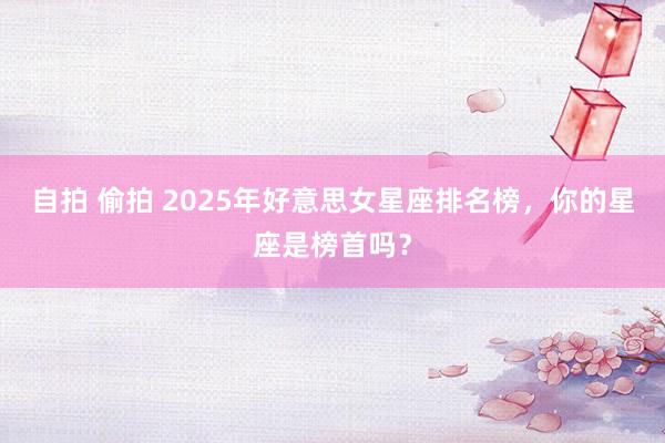 自拍 偷拍 2025年好意思女星座排名榜，你的星座是榜首吗？