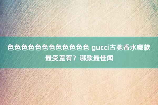 色色色色色色色色色色色色 gucci古驰香水哪款最受宽宥？哪款最佳闻