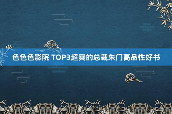 色色色影院 TOP3超爽的总裁朱门高品性好书