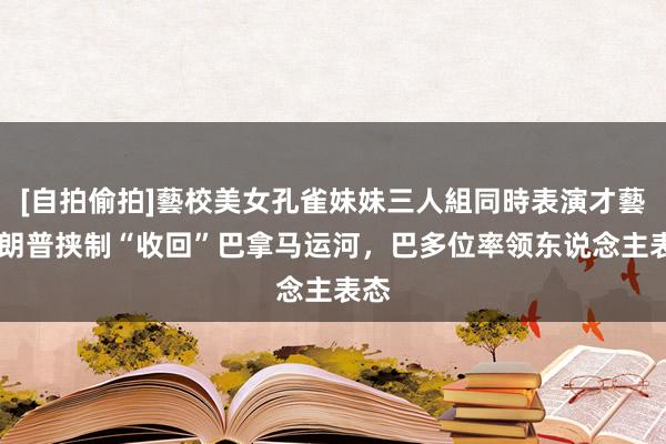 [自拍偷拍]藝校美女孔雀妹妹三人組同時表演才藝 特朗普挟制“收回”巴拿马运河，巴多位率领东说念主表态