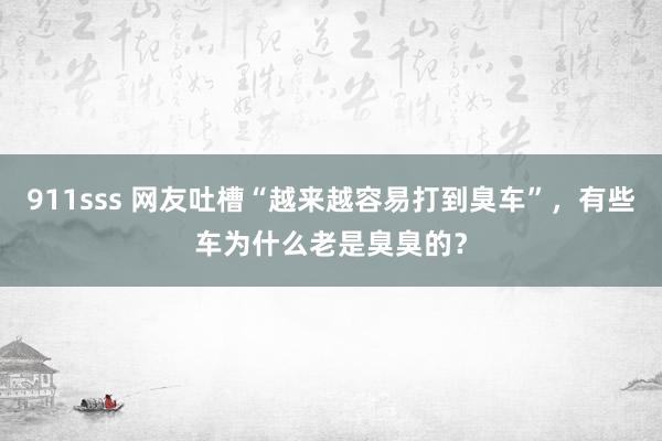 911sss 网友吐槽“越来越容易打到臭车”，有些车为什么老是臭臭的？