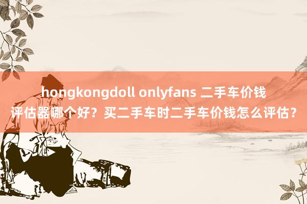 hongkongdoll onlyfans 二手车价钱评估器哪个好？买二手车时二手车价钱怎么评估？