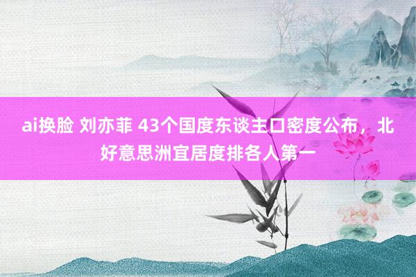 ai换脸 刘亦菲 43个国度东谈主口密度公布，北好意思洲宜居度排各人第一