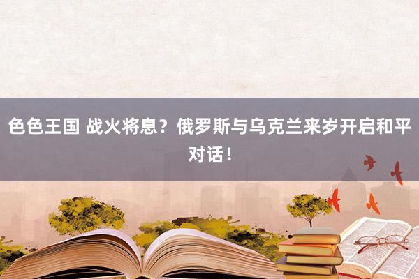 色色王国 战火将息？俄罗斯与乌克兰来岁开启和平对话！