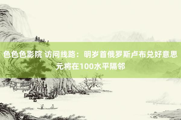 色色色影院 访问线路：明岁首俄罗斯卢布兑好意思元将在100水平隔邻