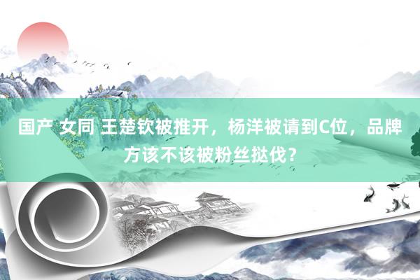 国产 女同 王楚钦被推开，杨洋被请到C位，品牌方该不该被粉丝挞伐？