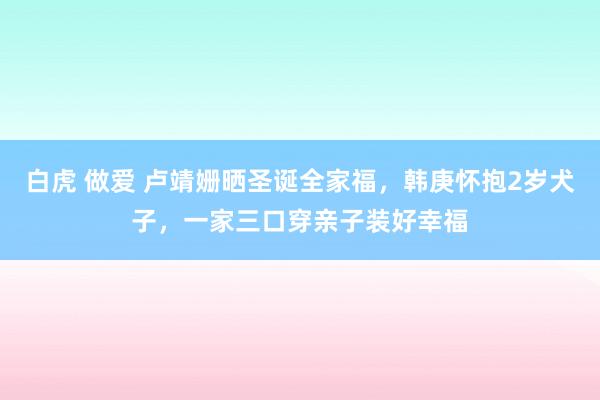 白虎 做爱 卢靖姗晒圣诞全家福，韩庚怀抱2岁犬子，一家三口穿亲子装好幸福