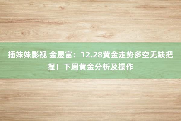 插妹妹影视 金晟富：12.28黄金走势多空无缺把捏！下周黄金分析及操作