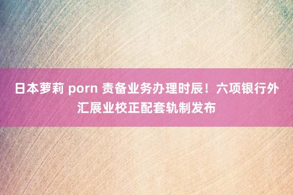 日本萝莉 porn 责备业务办理时辰！六项银行外汇展业校正配套轨制发布