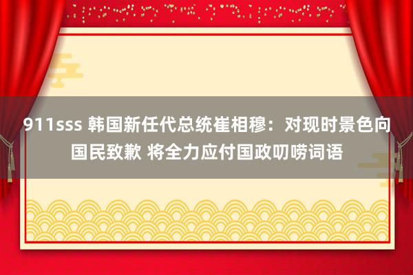 911sss 韩国新任代总统崔相穆：对现时景色向国民致歉 将全力应付国政叨唠词语