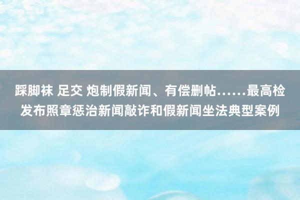 踩脚袜 足交 炮制假新闻、有偿删帖……最高检发布照章惩治新闻敲诈和假新闻坐法典型案例