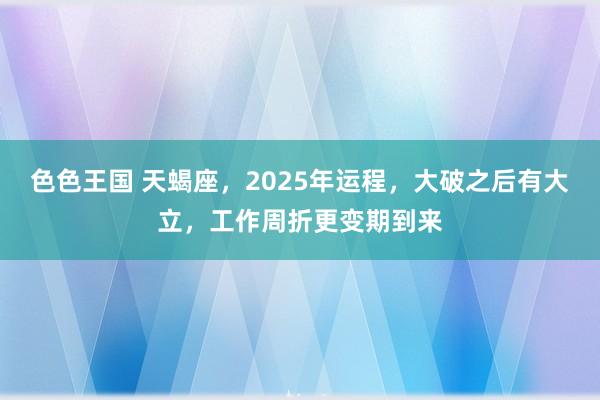 色色王国 天蝎座，2025年运程，大破之后有大立，工作周折更变期到来