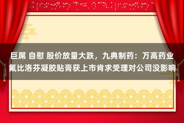 巨屌 自慰 股价放量大跌，九典制药：万高药业氟比洛芬凝胶贴膏获上市肯求受理对公司没影响