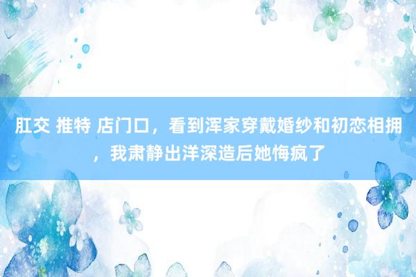 肛交 推特 店门口，看到浑家穿戴婚纱和初恋相拥，我肃静出洋深造后她悔疯了