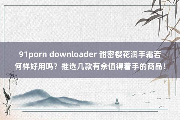 91porn downloader 甜密樱花润手霜若何样好用吗？推选几款有余值得着手的商品！