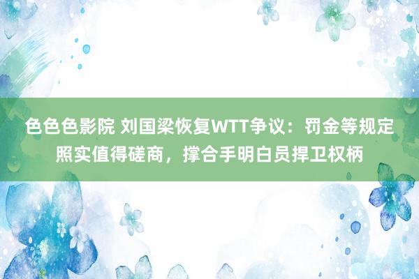 色色色影院 刘国梁恢复WTT争议：罚金等规定照实值得磋商，撑合手明白员捍卫权柄