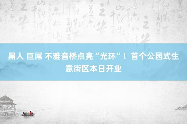 黑人 巨屌 不雅音桥点亮“光环”！首个公园式生意街区本日开业