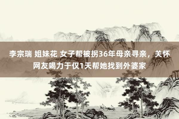 李宗瑞 姐妹花 女子帮被拐36年母亲寻亲，关怀网友竭力于仅1天帮她找到外婆家