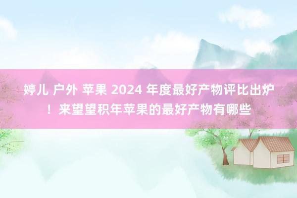 婷儿 户外 苹果 2024 年度最好产物评比出炉！来望望积年苹果的最好产物有哪些