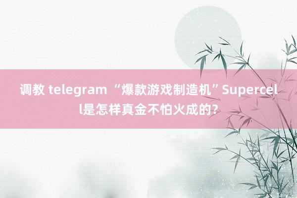 调教 telegram “爆款游戏制造机”Supercell是怎样真金不怕火成的？