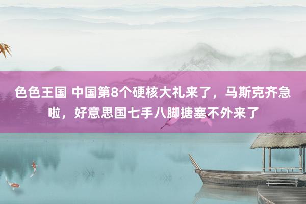 色色王国 中国第8个硬核大礼来了，马斯克齐急啦，好意思国七手八脚搪塞不外来了