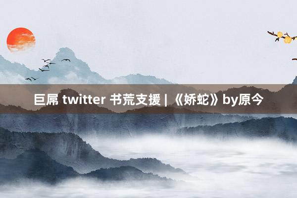 巨屌 twitter 书荒支援 | 《娇蛇》by原今