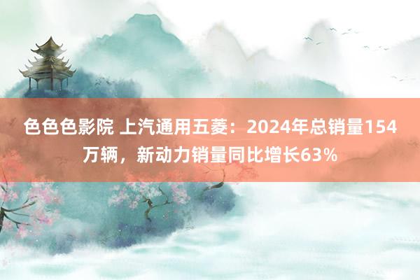 色色色影院 上汽通用五菱：2024年总销量154万辆，新动力销量同比增长63%