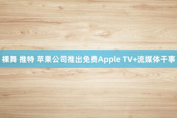 裸舞 推特 苹果公司推出免费Apple TV+流媒体干事