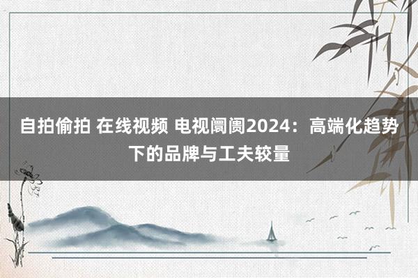 自拍偷拍 在线视频 电视阛阓2024：高端化趋势下的品牌与工夫较量