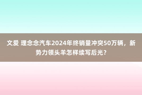 文爱 理念念汽车2024年终销量冲突50万辆，新势力领头羊怎样续写后光？