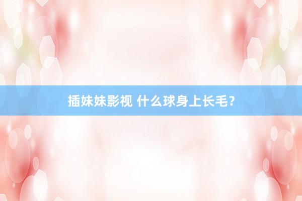 插妹妹影视 什么球身上长毛？