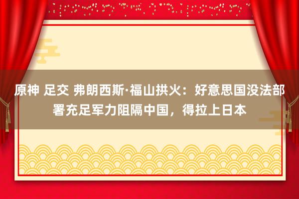 原神 足交 弗朗西斯·福山拱火：好意思国没法部署充足军力阻隔中国，得拉上日本