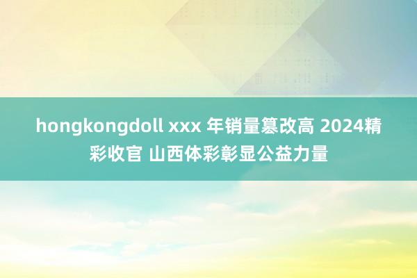 hongkongdoll xxx 年销量篡改高 2024精彩收官 山西体彩彰显公益力量