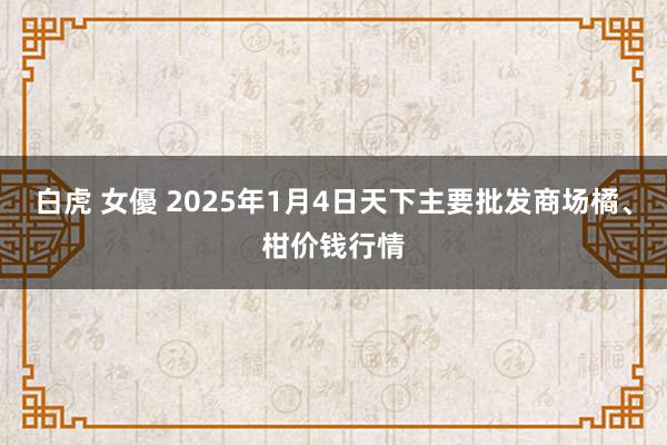 白虎 女優 2025年1月4日天下主要批发商场橘、柑价钱行情