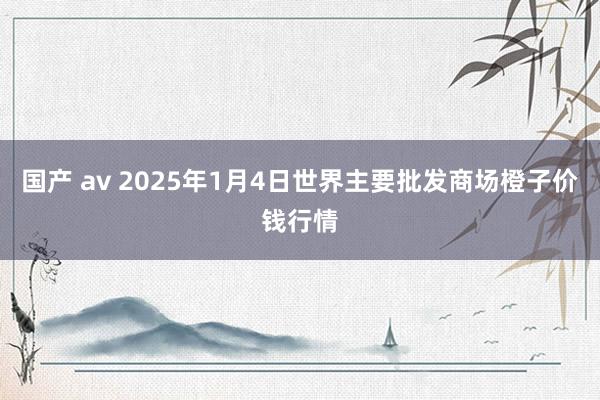 国产 av 2025年1月4日世界主要批发商场橙子价钱行情