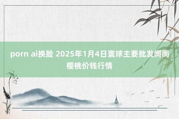 porn ai换脸 2025年1月4日寰球主要批发阛阓樱桃价钱行情