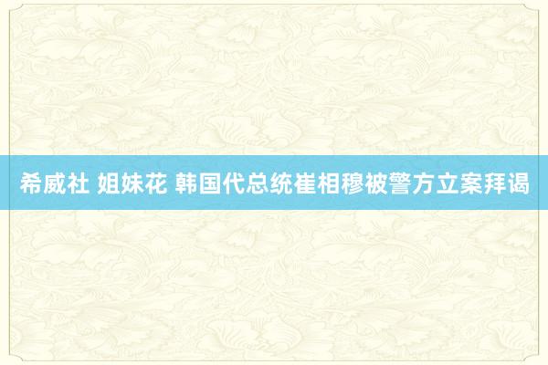 希威社 姐妹花 韩国代总统崔相穆被警方立案拜谒